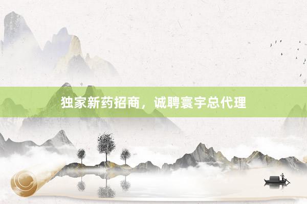 独家新药招商，诚聘寰宇总代理